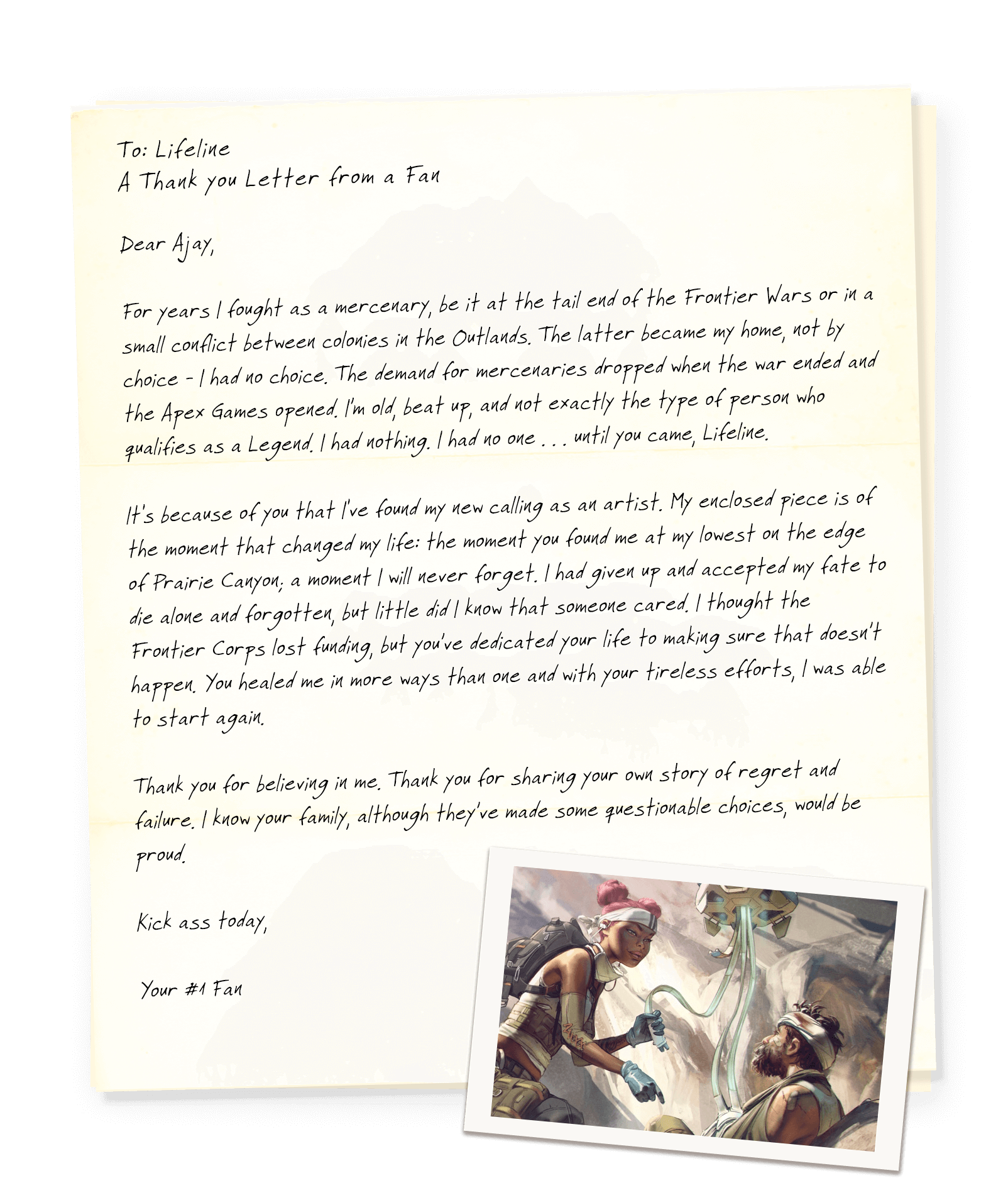 LIFELINE
A Thank You Letter from a Fan

Dear Ajay,

For years I fought as a mercenary, be it at the tail end of the Frontier Wars or in a small conflict between colonies in the Outlands. The latter became my home, not by choice - I had no choice. The demand for mercenaries dropped when the war ended and the Apex Games opened. I’m old, beat up, and not exactly the type of person who qualifies as a Legend. I had nothing. I had no one . . . until you came, Lifeline.

It's because of you that I've found my new calling as an artist. My enclosed piece is of the moment that changed my life: the moment you found me at my lowest on the edge of Prairie Canyon; a moment I will never forget. I had given up and accepted my fate to die alone and forgotten, but little did I know that someone cared. I thought the Frontier Corps lost funding, but you’ve dedicated your life to making sure that doesn’t happen. You healed me in more ways than one and with your tireless efforts, I was able to start again.

Thank you for believing in me. Thank you for sharing your own story of regret and failure. I know your family, although they’ve made some questionable choices, would be proud.

Kick ass today,

Your #1 Fan

